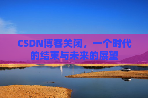 CSDN博客关闭，一个时代的结束与未来的展望